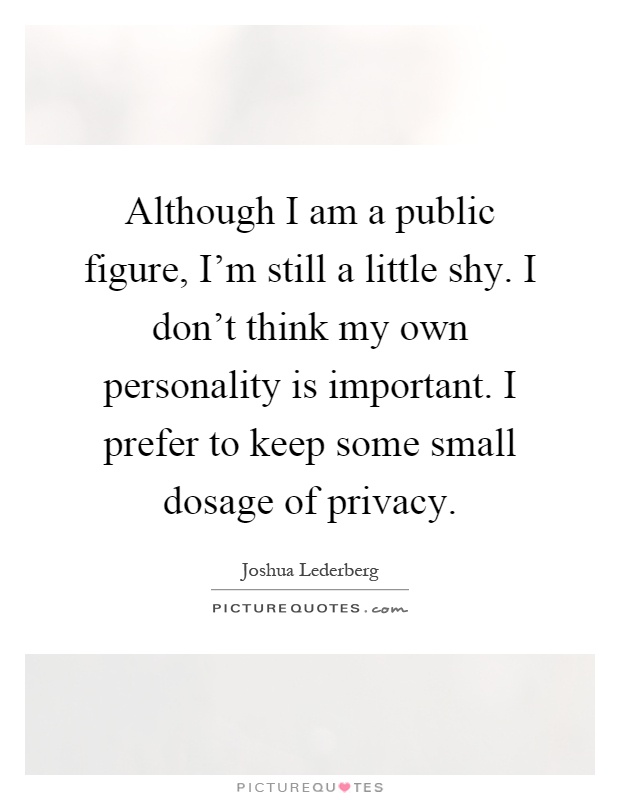 Although I am a public figure, I'm still a little shy. I don't think my own personality is important. I prefer to keep some small dosage of privacy Picture Quote #1