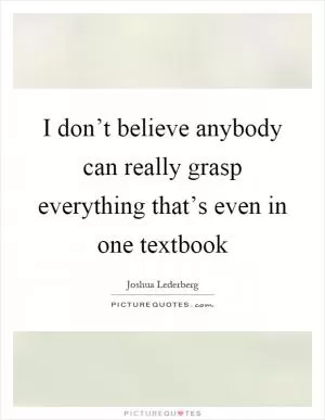 I don’t believe anybody can really grasp everything that’s even in one textbook Picture Quote #1
