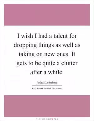 I wish I had a talent for dropping things as well as taking on new ones. It gets to be quite a clutter after a while Picture Quote #1
