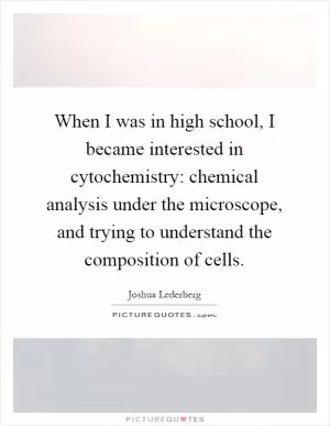 When I was in high school, I became interested in cytochemistry: chemical analysis under the microscope, and trying to understand the composition of cells Picture Quote #1
