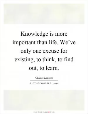 Knowledge is more important than life. We’ve only one excuse for existing, to think, to find out, to learn Picture Quote #1