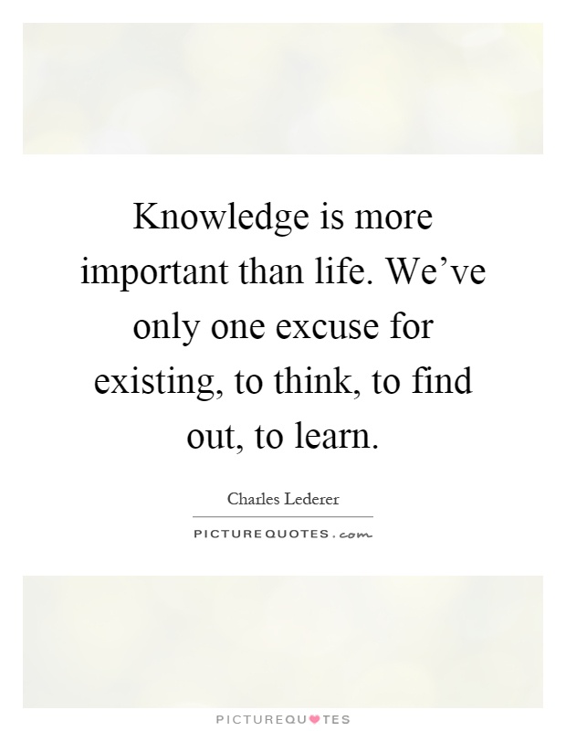 Knowledge is more important than life. We've only one excuse for existing, to think, to find out, to learn Picture Quote #1
