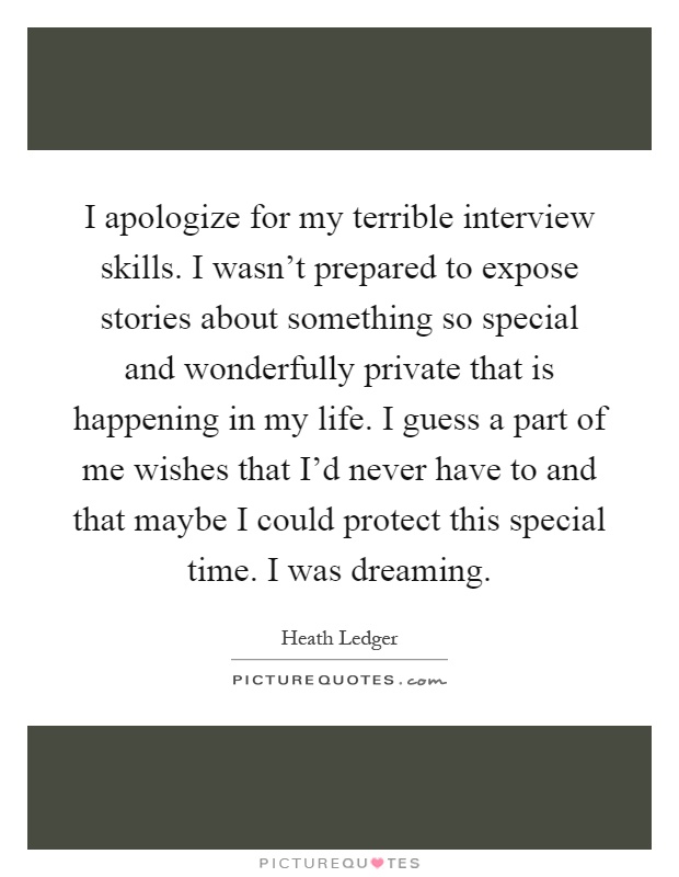 I apologize for my terrible interview skills. I wasn't prepared to expose stories about something so special and wonderfully private that is happening in my life. I guess a part of me wishes that I'd never have to and that maybe I could protect this special time. I was dreaming Picture Quote #1