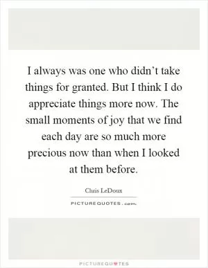 I always was one who didn’t take things for granted. But I think I do appreciate things more now. The small moments of joy that we find each day are so much more precious now than when I looked at them before Picture Quote #1