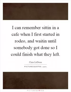 I can remember sittin in a cafe when I first started in rodeo, and waitin until somebody got done so I could finish what they left Picture Quote #1