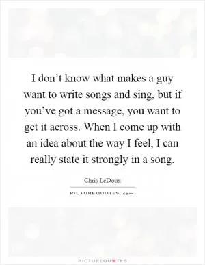 I don’t know what makes a guy want to write songs and sing, but if you’ve got a message, you want to get it across. When I come up with an idea about the way I feel, I can really state it strongly in a song Picture Quote #1