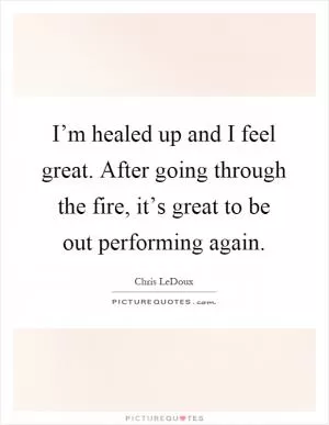 I’m healed up and I feel great. After going through the fire, it’s great to be out performing again Picture Quote #1