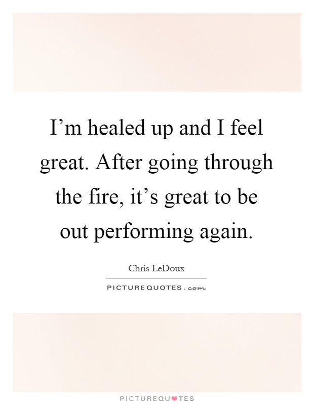 I'm healed up and I feel great. After going through the fire, it's great to be out performing again Picture Quote #1