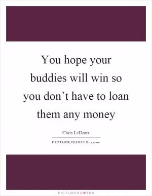 You hope your buddies will win so you don’t have to loan them any money Picture Quote #1