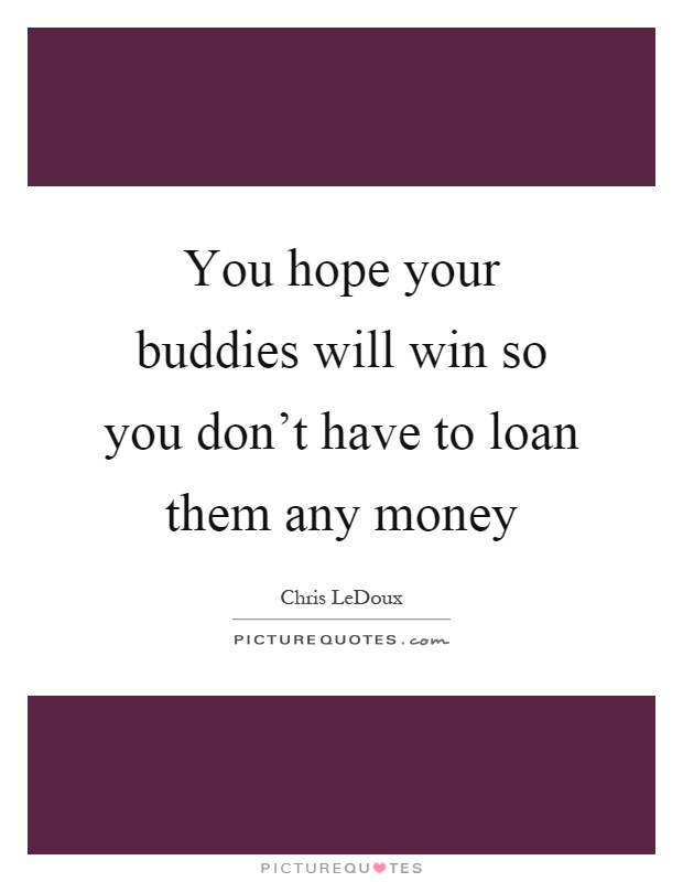You hope your buddies will win so you don't have to loan them any money Picture Quote #1