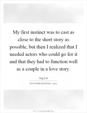 My first instinct was to cast as close to the short story as possible, but then I realized that I needed actors who could go for it and that they had to function well as a couple in a love story Picture Quote #1