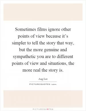 Sometimes films ignore other points of view because it’s simpler to tell the story that way, but the more genuine and sympathetic you are to different points of view and situations, the more real the story is Picture Quote #1
