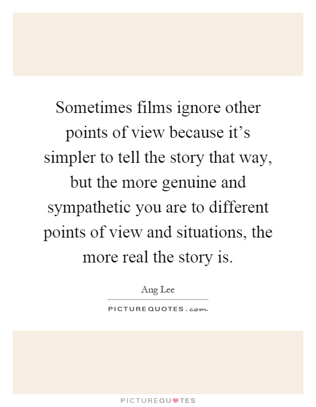 Sometimes films ignore other points of view because it's simpler to tell the story that way, but the more genuine and sympathetic you are to different points of view and situations, the more real the story is Picture Quote #1