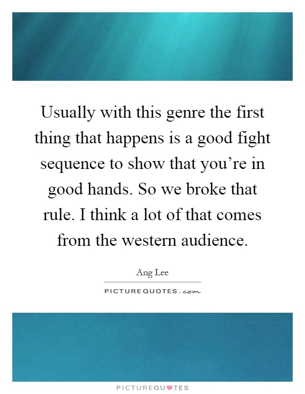 Usually with this genre the first thing that happens is a good fight sequence to show that you're in good hands. So we broke that rule. I think a lot of that comes from the western audience Picture Quote #1