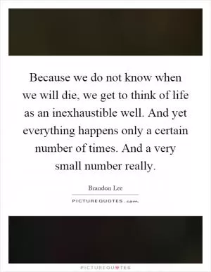 Because we do not know when we will die, we get to think of life as an inexhaustible well. And yet everything happens only a certain number of times. And a very small number really Picture Quote #1