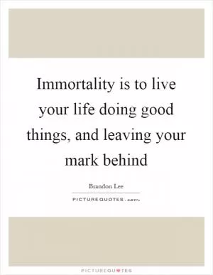Immortality is to live your life doing good things, and leaving your mark behind Picture Quote #1