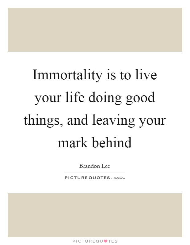Immortality is to live your life doing good things, and leaving your mark behind Picture Quote #1