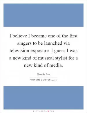 I believe I became one of the first singers to be launched via television exposure. I guess I was a new kind of musical stylist for a new kind of media Picture Quote #1