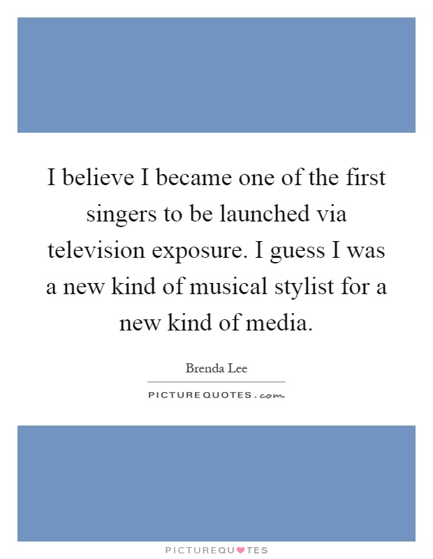 I believe I became one of the first singers to be launched via television exposure. I guess I was a new kind of musical stylist for a new kind of media Picture Quote #1