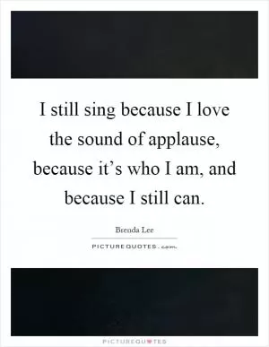 I still sing because I love the sound of applause, because it’s who I am, and because I still can Picture Quote #1