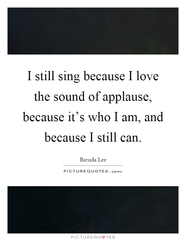I still sing because I love the sound of applause, because it's who I am, and because I still can Picture Quote #1
