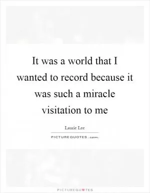 It was a world that I wanted to record because it was such a miracle visitation to me Picture Quote #1