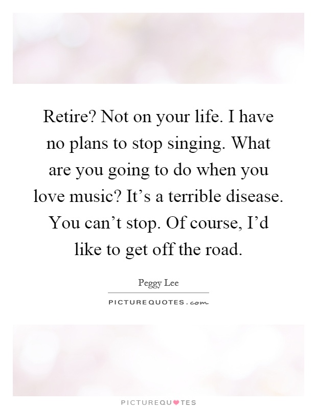 Retire? Not on your life. I have no plans to stop singing. What are you going to do when you love music? It's a terrible disease. You can't stop. Of course, I'd like to get off the road Picture Quote #1