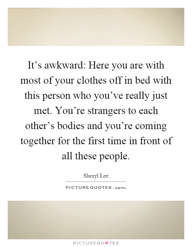 It's awkward: Here you are with most of your clothes off in bed with this person who you've really just met. You're strangers to each other's bodies and you're coming together for the first time in front of all these people Picture Quote #1