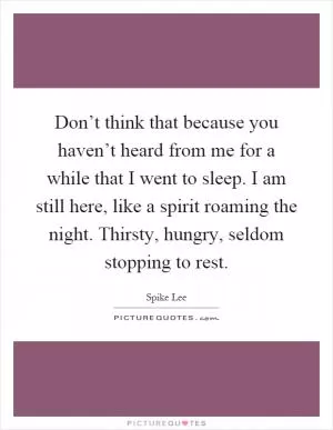 Don’t think that because you haven’t heard from me for a while that I went to sleep. I am still here, like a spirit roaming the night. Thirsty, hungry, seldom stopping to rest Picture Quote #1