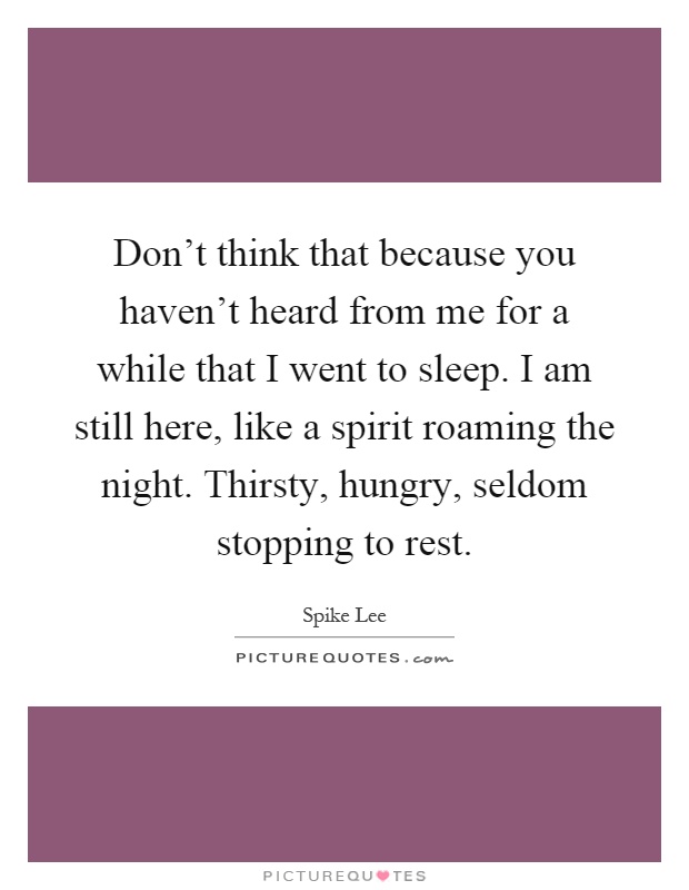 Don't think that because you haven't heard from me for a while that I went to sleep. I am still here, like a spirit roaming the night. Thirsty, hungry, seldom stopping to rest Picture Quote #1