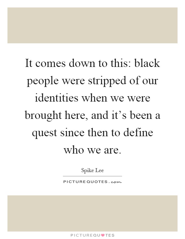 It comes down to this: black people were stripped of our identities when we were brought here, and it's been a quest since then to define who we are Picture Quote #1
