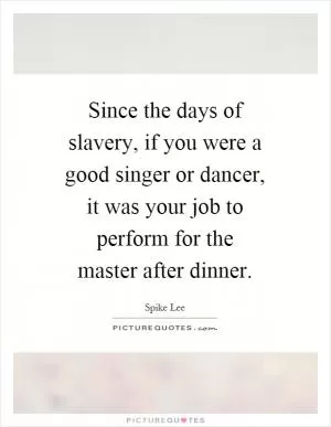 Since the days of slavery, if you were a good singer or dancer, it was your job to perform for the master after dinner Picture Quote #1