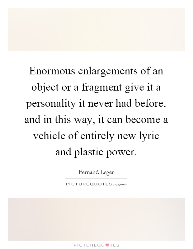 Enormous enlargements of an object or a fragment give it a personality it never had before, and in this way, it can become a vehicle of entirely new lyric and plastic power Picture Quote #1