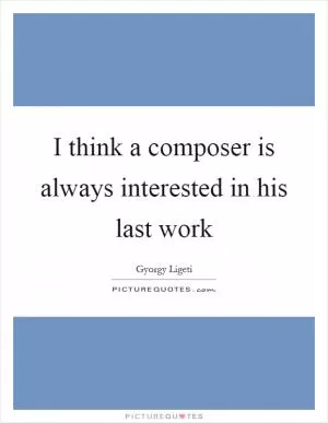 I think a composer is always interested in his last work Picture Quote #1