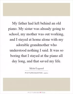 My father had left behind an old piano. My sister was already going to school, my mother was out working, and I stayed at home alone with my adorable grandmother who understood nothing I said. It was so boring that I stayed at the piano all day long, and that saved my life Picture Quote #1