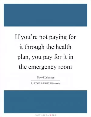 If you’re not paying for it through the health plan, you pay for it in the emergency room Picture Quote #1
