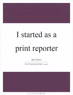 I started as a print reporter Picture Quote #1