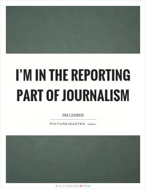 I’m in the reporting part of journalism Picture Quote #1