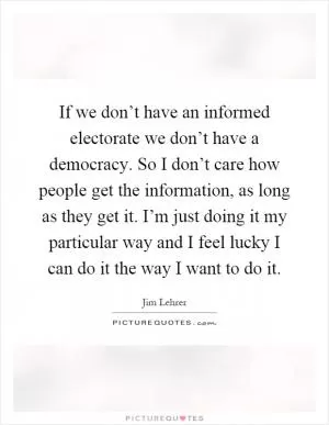 If we don’t have an informed electorate we don’t have a democracy. So I don’t care how people get the information, as long as they get it. I’m just doing it my particular way and I feel lucky I can do it the way I want to do it Picture Quote #1