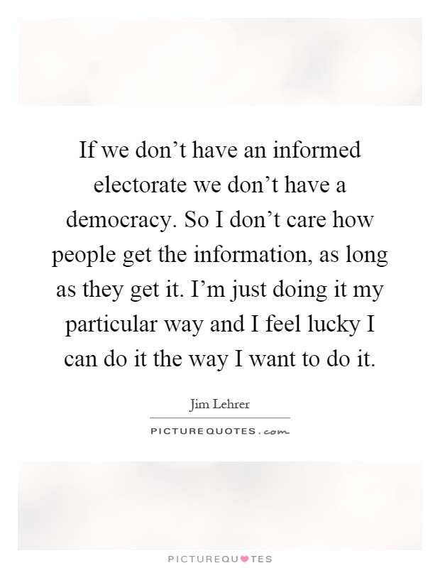 If we don't have an informed electorate we don't have a democracy. So I don't care how people get the information, as long as they get it. I'm just doing it my particular way and I feel lucky I can do it the way I want to do it Picture Quote #1