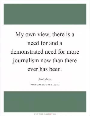 My own view, there is a need for and a demonstrated need for more journalism now than there ever has been Picture Quote #1