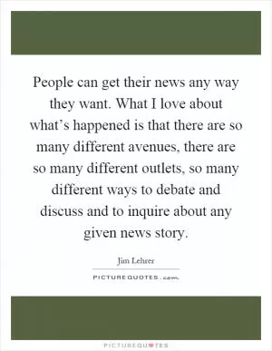 People can get their news any way they want. What I love about what’s happened is that there are so many different avenues, there are so many different outlets, so many different ways to debate and discuss and to inquire about any given news story Picture Quote #1