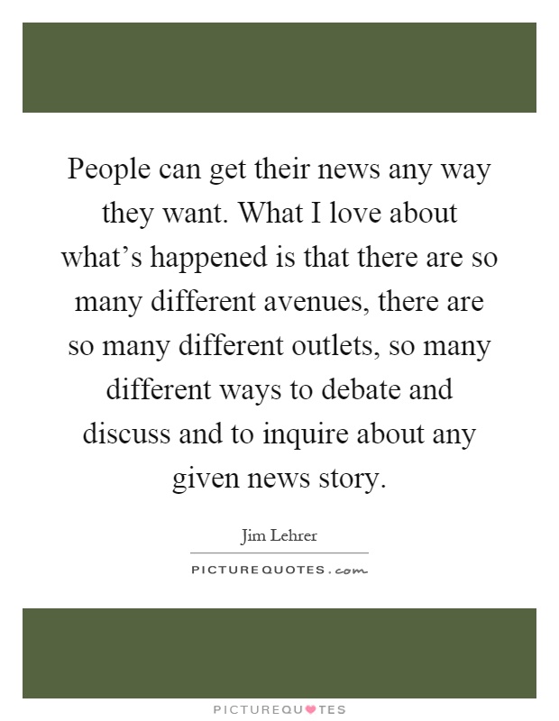 People can get their news any way they want. What I love about what's happened is that there are so many different avenues, there are so many different outlets, so many different ways to debate and discuss and to inquire about any given news story Picture Quote #1