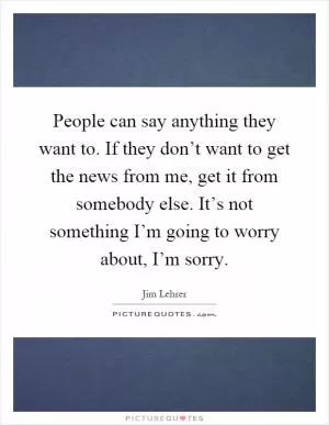 People can say anything they want to. If they don’t want to get the news from me, get it from somebody else. It’s not something I’m going to worry about, I’m sorry Picture Quote #1