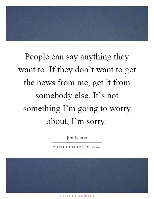 People can say anything they want to. If they don't want to get the news from me, get it from somebody else. It's not something I'm going to worry about, I'm sorry Picture Quote #1