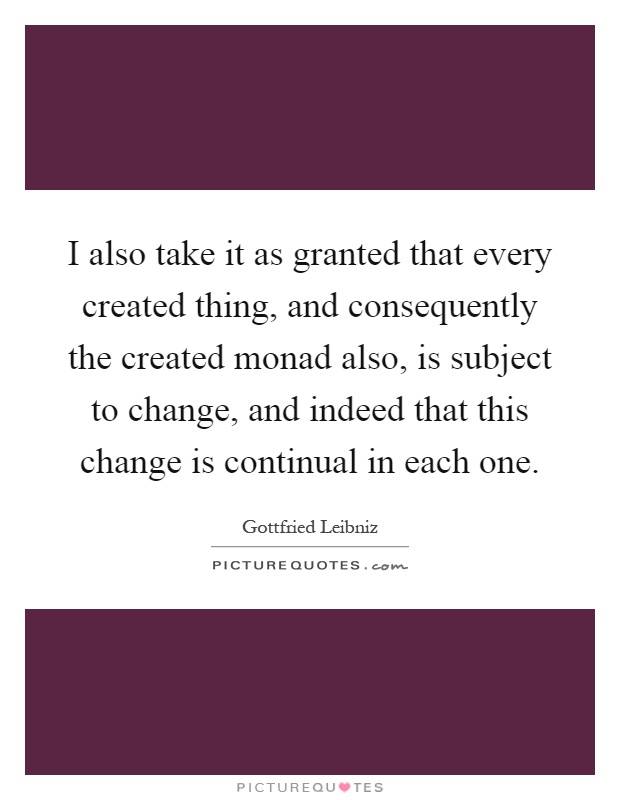 I also take it as granted that every created thing, and consequently the created monad also, is subject to change, and indeed that this change is continual in each one Picture Quote #1