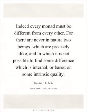 Indeed every monad must be different from every other. For there are never in nature two beings, which are precisely alike, and in which it is not possible to find some difference which is internal, or based on some intrinsic quality Picture Quote #1