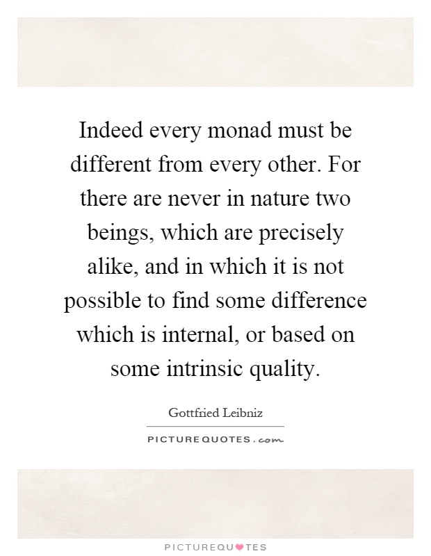 Indeed every monad must be different from every other. For there are never in nature two beings, which are precisely alike, and in which it is not possible to find some difference which is internal, or based on some intrinsic quality Picture Quote #1