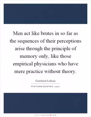 Men act like brutes in so far as the sequences of their perceptions arise through the principle of memory only, like those empirical physicians who have mere practice without theory Picture Quote #1
