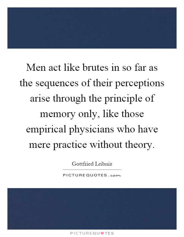 Men act like brutes in so far as the sequences of their perceptions arise through the principle of memory only, like those empirical physicians who have mere practice without theory Picture Quote #1